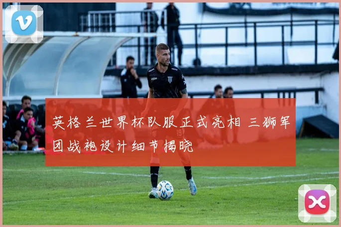 英格兰世界杯队服正式亮相 三狮军团战袍设计细节揭晓