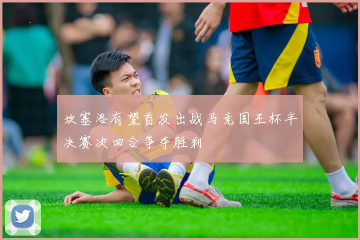 坎塞洛有望首发出战马竞国王杯半决赛次回合争夺胜利