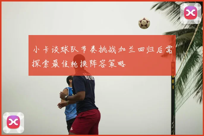 小卡谈球队节奏挑战加兰回归后需探索最佳轮换阵容策略