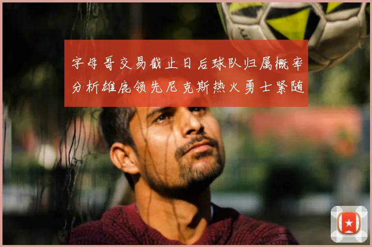 字母哥交易截止日后球队归属概率分析雄鹿领先尼克斯热火勇士紧随其后