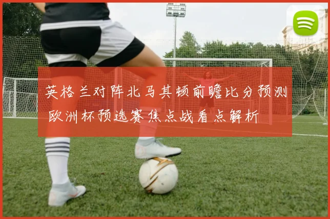 英格兰对阵北马其顿前瞻比分预测 欧洲杯预选赛焦点战看点解析