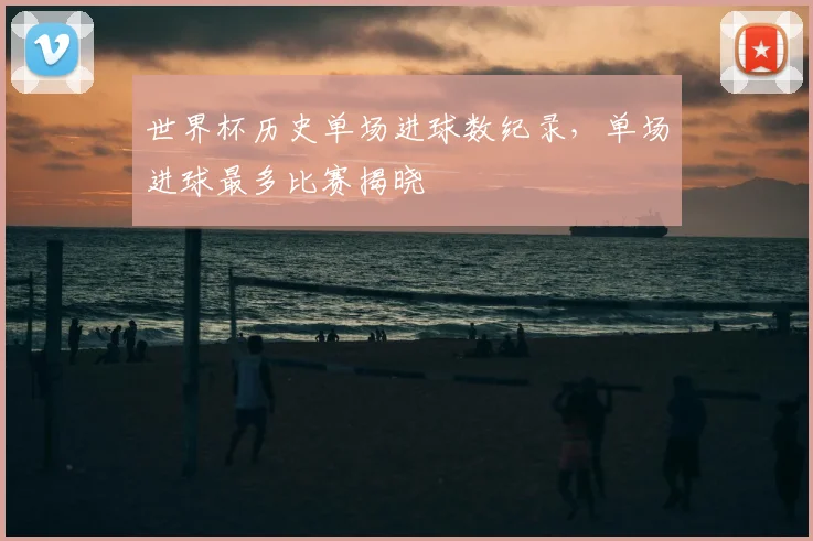 世界杯历史单场进球数纪录，单场进球最多比赛揭晓