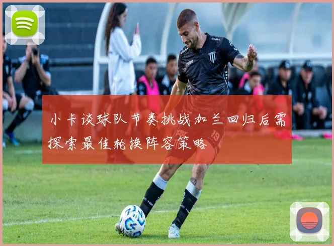 小卡谈球队节奏挑战加兰回归后需探索最佳轮换阵容策略