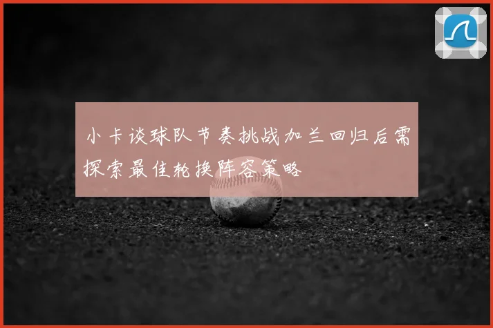 小卡谈球队节奏挑战加兰回归后需探索最佳轮换阵容策略