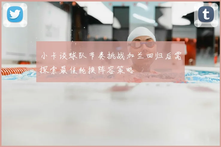 小卡谈球队节奏挑战加兰回归后需探索最佳轮换阵容策略