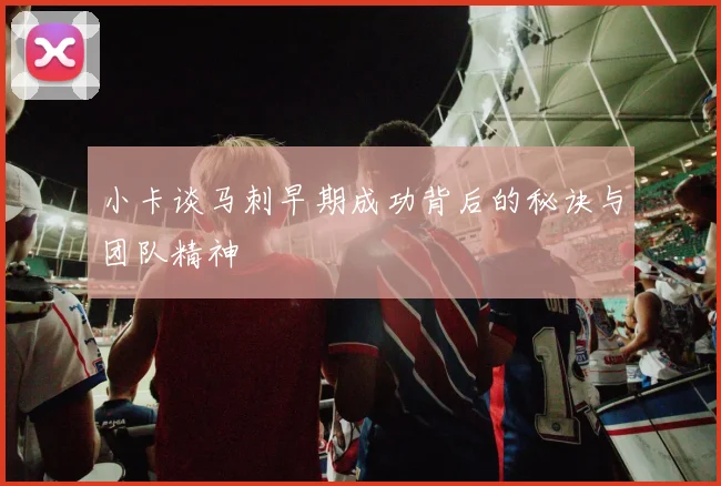 小卡谈马刺早期成功背后的秘诀与团队精神