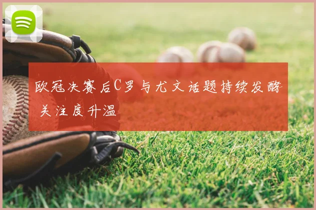 欧冠决赛后C罗与尤文话题持续发酵 关注度升温