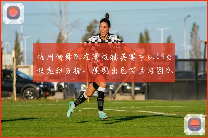 杭州街舞队在滑板精英赛中以64分领先积分榜,展现出色实力与团队默契