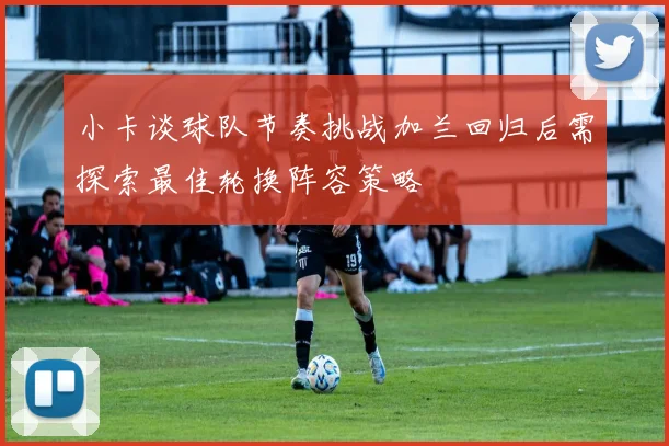 小卡谈球队节奏挑战加兰回归后需探索最佳轮换阵容策略