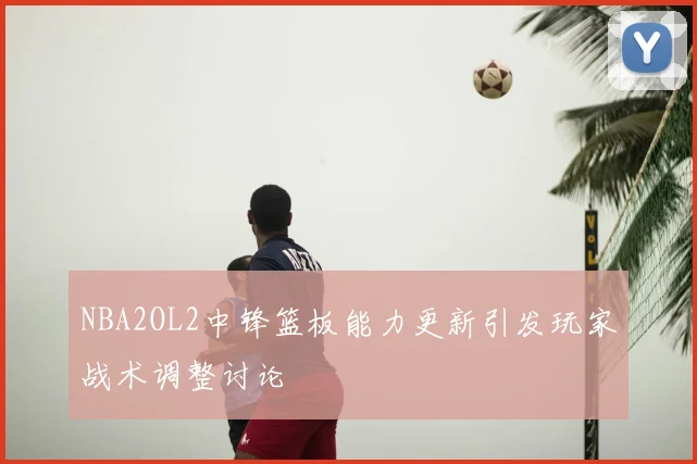 NBA2OL2中锋篮板能力更新引发玩家战术调整讨论