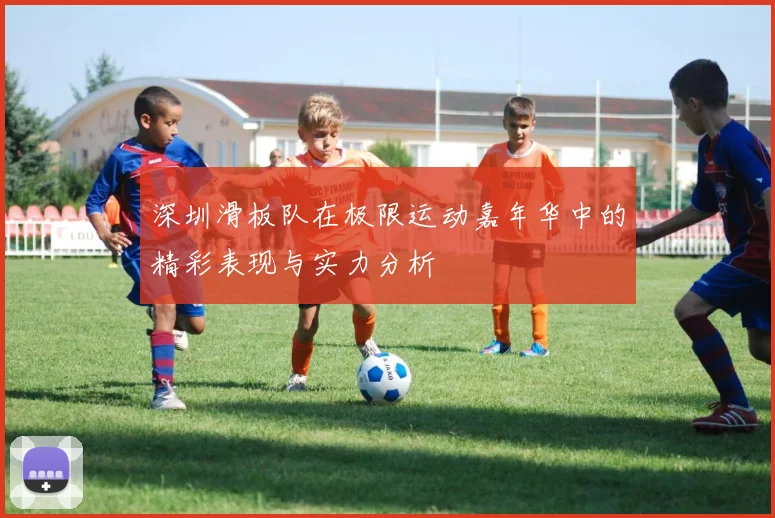 深圳滑板队在极限运动嘉年华中的精彩表现与实力分析