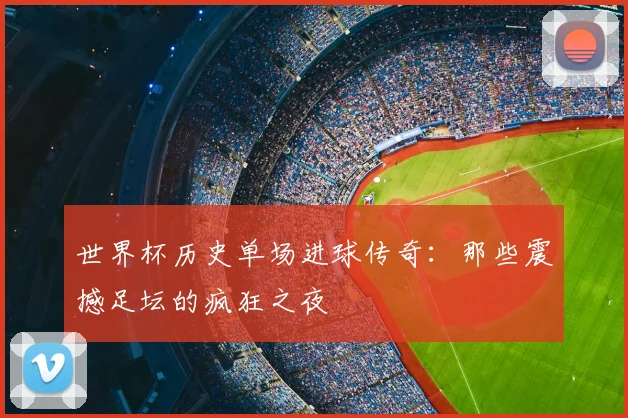 世界杯历史单场进球传奇：那些震撼足坛的疯狂之夜