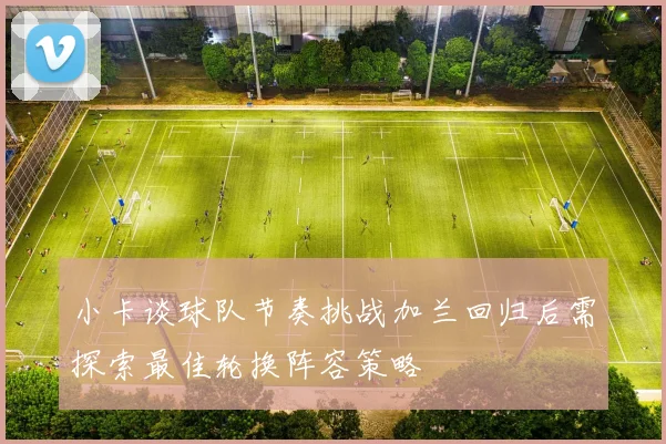 小卡谈球队节奏挑战加兰回归后需探索最佳轮换阵容策略