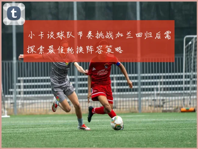 小卡谈球队节奏挑战加兰回归后需探索最佳轮换阵容策略