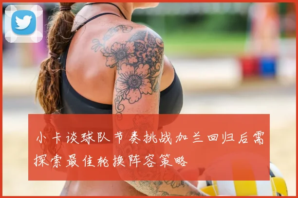 小卡谈球队节奏挑战加兰回归后需探索最佳轮换阵容策略