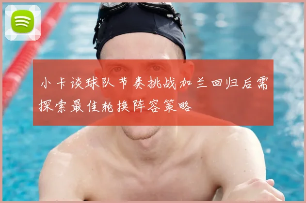 小卡谈球队节奏挑战加兰回归后需探索最佳轮换阵容策略