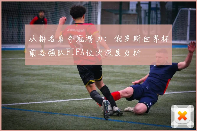 从排名看夺冠潜力:俄罗斯世界杯前各强队FIFA位次深度分析