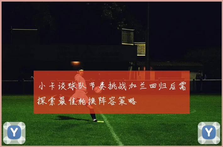 小卡谈球队节奏挑战加兰回归后需探索最佳轮换阵容策略