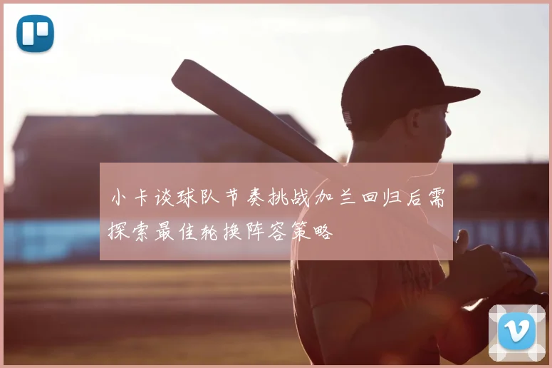 小卡谈球队节奏挑战加兰回归后需探索最佳轮换阵容策略
