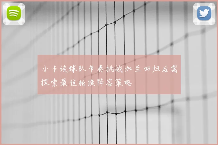小卡谈球队节奏挑战加兰回归后需探索最佳轮换阵容策略
