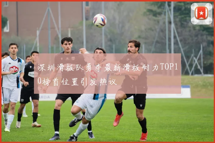 深圳滑板队勇夺最新滑板耐力TOP10榜首位置引发热议