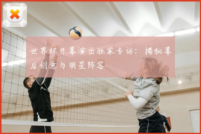 世界杯开幕演出独家专访：揭秘幕后创意与明星阵容