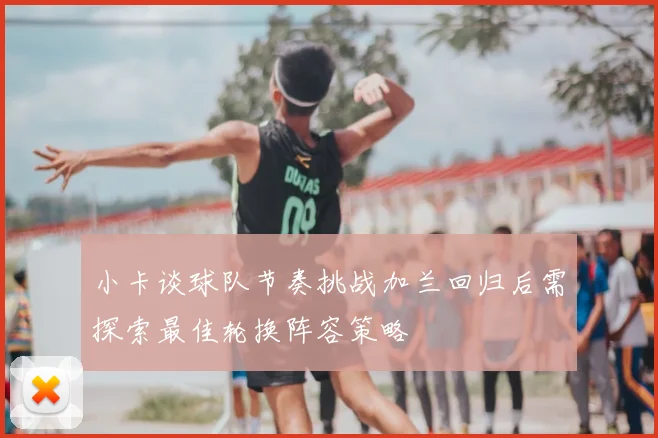 小卡谈球队节奏挑战加兰回归后需探索最佳轮换阵容策略