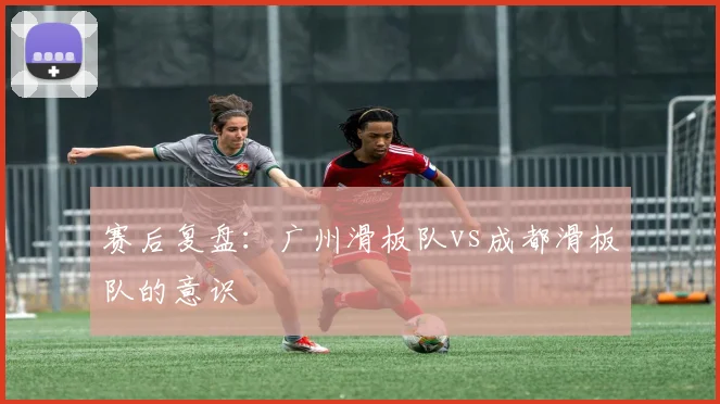 赛后复盘：广州滑板队vs成都滑板队的意识