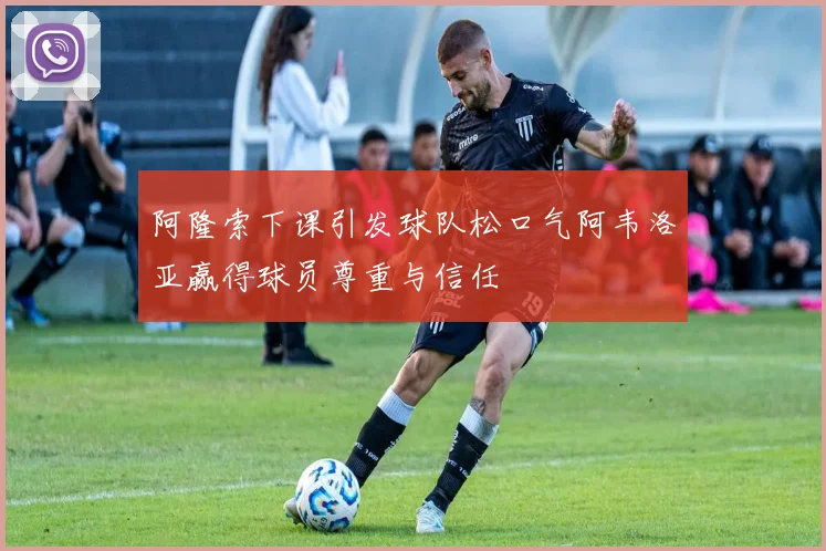 阿隆索下课引发球队松口气阿韦洛亚赢得球员尊重与信任