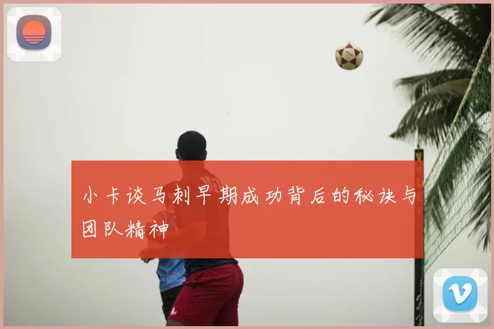 小卡谈马刺早期成功背后的秘诀与团队精神