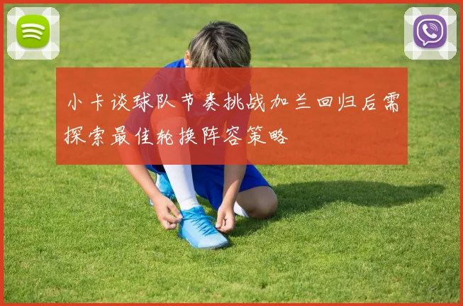 小卡谈球队节奏挑战加兰回归后需探索最佳轮换阵容策略