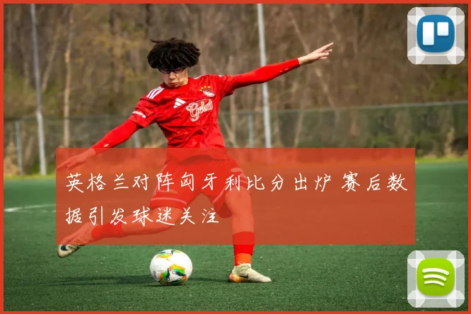 英格兰对阵匈牙利比分出炉 赛后数据引发球迷关注