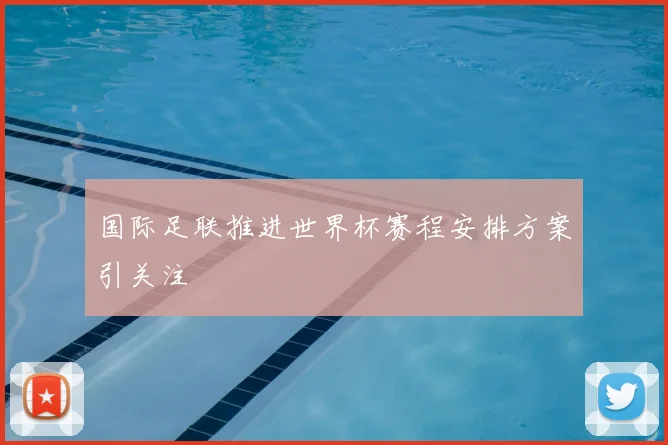 国际足联推进世界杯赛程安排方案引关注