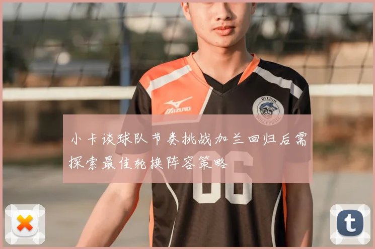小卡谈球队节奏挑战加兰回归后需探索最佳轮换阵容策略