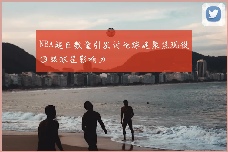 NBA超巨数量引发讨论球迷聚焦现役顶级球星影响力