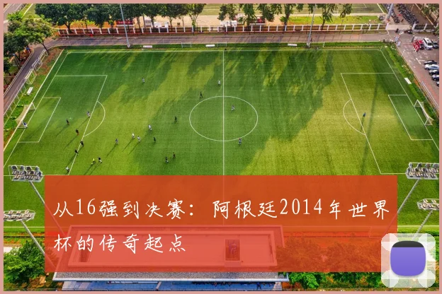 从16强到决赛：阿根廷2014年世界杯的传奇起点