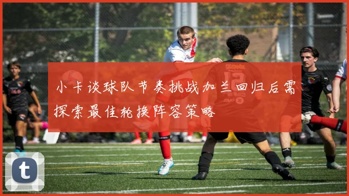 小卡谈球队节奏挑战加兰回归后需探索最佳轮换阵容策略