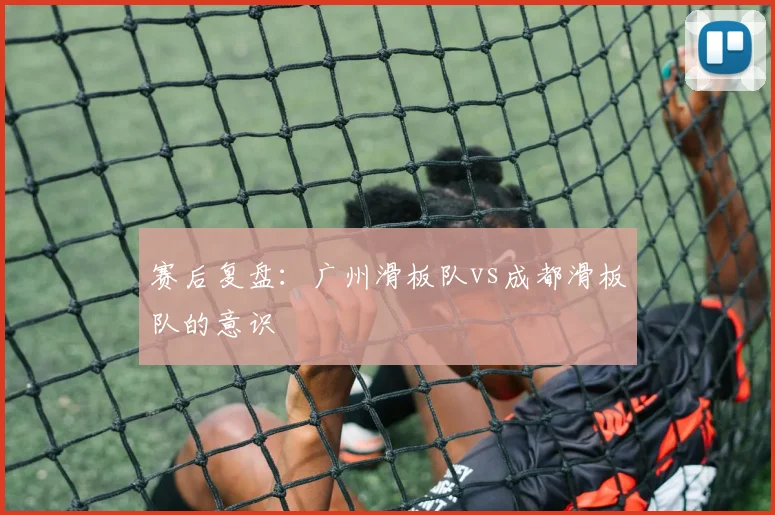 赛后复盘：广州滑板队vs成都滑板队的意识