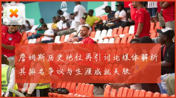詹姆斯历史地位再引讨论媒体解析其排名争议与生涯成就关联