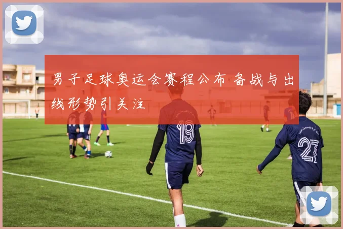 男子足球奥运会赛程公布 备战与出线形势引关注