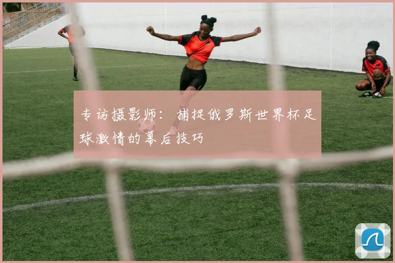 专访摄影师:捕捉俄罗斯世界杯足球激情的幕后技巧
