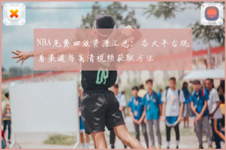 NBA免费回放资源汇总:各大平台观看渠道与高清视频获取方法