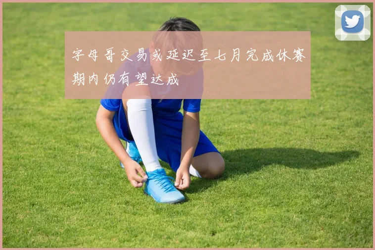 字母哥交易或延迟至七月完成休赛期内仍有望达成
