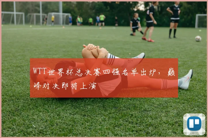 WTT世界杯总决赛四强名单出炉,巅峰对决即将上演