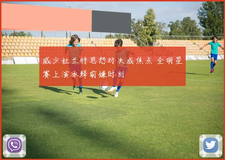 威少杜兰特恩怨对决成焦点 全明星赛上演冰释前嫌时刻