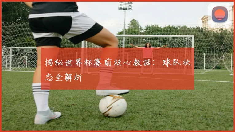 揭秘世界杯赛前核心数据：球队状态全解析