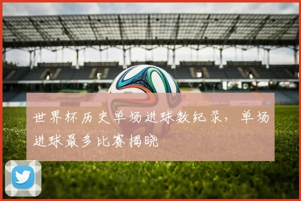世界杯历史单场进球数纪录，单场进球最多比赛揭晓