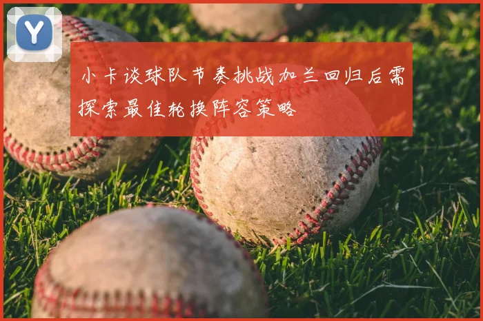 小卡谈球队节奏挑战加兰回归后需探索最佳轮换阵容策略