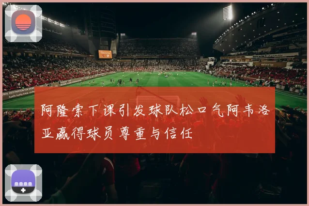 阿隆索下课引发球队松口气阿韦洛亚赢得球员尊重与信任