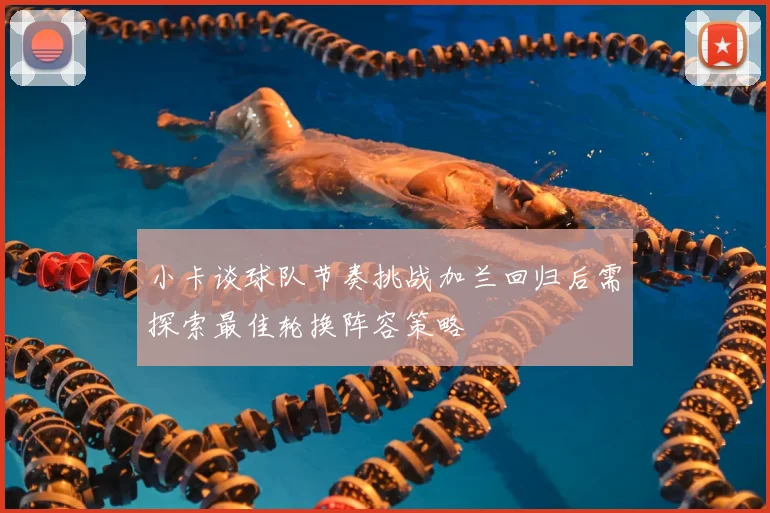 小卡谈球队节奏挑战加兰回归后需探索最佳轮换阵容策略
